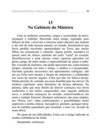 Francisco Cândido Xavier - Nosso Lar - pelo Espírito André Luiz 59
13
No Gabinete do Ministro
Com as melhoras crescentes, surgia a necessidade de movi-
mentação e trabalho. Decorrido tanto tempo, esgotados anos
difíceis de luta, volvia-me o interesse pelos afazeres que enchem
o dia útil de todo homem normal, no mundo. Incontestável que
havia perdido excelentes oportunidades na Terra; que muitas
falhas me assinalavam o caminho. Agora, porém, recordava os
quinze anos de clínica, sentindo um certo "vazio" no coração.
Identificava-me a mim mesmo, como vigoroso agricultor em
pleno campo, de mãos atadas e impossibilitado de atacar o traba-
lho. Cercado de enfermos, não podia aproximar-me, como noutros
tempos, reunindo em mim o amigo, o médico e o pesquisador.
Ouvindo gemidos incessantes nos apartamentos contíguos, não
me era lícito nem mesmo a função de enfermeiro e colaborador
nos casos de socorro urgente. Claro que não me faltava desejo.
Minha posição ali, contudo, era assaz humilde para me atrever. Os
médicos espirituais eram detentores de técnica diferente. No
planeta, sabia que meu direito de intervir começava nos livros
conhecidos e nos títulos conquistados; mas, naquele ambiente
novo, a medicina começava no coração, exteriorizando-se em
amor e cuidado fraternal. Qualquer enfermeiro, dos mais simples,
em "Nosso Lar", tinha conhecimentos e possibilidades muito
superiores à minha ciência. Inexeqüível, portanto, qualquer tenta-
tiva de trabalho espontâneo, por constituir, a meu ver, invasão de
seara alheia.
No apuro de tais dificuldades, Lísias era o amigo indicado às
minhas confidências de irmão.
Interpelado, esclareceu:
 