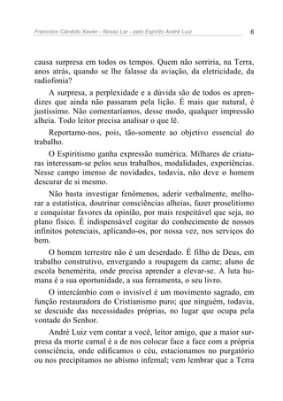 Francisco Cândido Xavier - Nosso Lar - pelo Espírito André Luiz 6
causa surpresa em todos os tempos. Quem não sorriria, na Terra,
anos atrás, quando se lhe falasse da aviação, da eletricidade, da
radiofonia?
A surpresa, a perplexidade e a dúvida são de todos os apren-
dizes que ainda não passaram pela lição. É mais que natural, é
justíssimo. Não comentaríamos, desse modo, qualquer impressão
alheia. Todo leitor precisa analisar o que lê.
Reportamo-nos, pois, tão-somente ao objetivo essencial do
trabalho.
O Espiritismo ganha expressão numérica. Milhares de criatu-
ras interessam-se pelos seus trabalhos, modalidades, experiências.
Nesse campo imenso de novidades, todavia, não deve o homem
descurar de si mesmo.
Não basta investigar fenômenos, aderir verbalmente, melho-
rar a estatística, doutrinar consciências alheias, fazer proselitismo
e conquistar favores da opinião, por mais respeitável que seja, no
plano físico. É indispensável cogitar do conhecimento de nossos
infinitos potenciais, aplicando-os, por nossa vez, nos serviços do
bem.
O homem terrestre não é um deserdado. É filho de Deus, em
trabalho construtivo, envergando a roupagem da carne; aluno de
escola benemérita, onde precisa aprender a elevar-se. A luta hu-
mana é a sua oportunidade, a sua ferramenta, o seu livro.
O intercâmbio com o invisível é um movimento sagrado, em
função restauradora do Cristianismo puro; que ninguém, todavia,
se descuide das necessidades próprias, no lugar que ocupa pela
vontade do Senhor.
André Luiz vem contar a você, leitor amigo, que a maior sur-
presa da morte carnal é a de nos colocar face a face com a própria
consciência, onde edificamos o céu, estacionamos no purgatório
ou nos precipitamos no abismo infernal; vem lembrar que a Terra
 