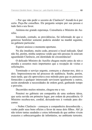 Francisco Cândido Xavier - Nosso Lar - pelo Espírito André Luiz 60
– Por que não pedir o socorro de Clarêncio? Atendê-lo-á por
certo. Peça-lhe conselhos. Ele pergunta sempre por sua pessoa e
tudo fará a seu favor.
Animou-me grande esperança. Consultaria o Ministro do Au-
xílio.
Iniciando, contudo, as providências, fui informado de que o
generoso benfeitor somente poderia atender na manhã seguinte,
no gabinete particular.
Esperei ansioso o momento oportuno.
No dia imediato, muito cedo, procurei o local indicado. Qual
não foi, porém, minha surpresa vendo que três pessoas lá estavam
aguardando Clarêncio, em identidade de circunstâncias!
O delicado Ministro do Auxílio chegara muito antes de nós e
atendia a assuntos mais importantes que a recepção de visitas e
solicitações.
Terminado o serviço urgente, começou a chamar-nos, dois a
dois. Impressionou-me tal processo de audiência. Soube, porém,
mais tarde, que ele aproveitava esse método para que os pareceres
fornecidos a qualquer interessado servissem igualmente a outros,
assim atendendo a necessidades de ordem geral, ganhando tempo
e proveito.
Decorridos muitos minutos, chegou-me a vez.
Penetrei no gabinete em companhia de uma senhora idosa,
que seria ouvida em primeiro lugar, por ordem de precedência. O
Ministro recebeu-nos, cordial, deixando-nos à vontade para dis-
correr.
– Nobre Clarêncio - começou a companheira desconhecida -,
venho pedir seus bons ofícios a favor de meus dois filhos. Ah! já
não tolero tantas saudades e estou informada de que ambos vivem
exaustos e sobrecarregados de infortúnios, no ambiente terrestre.
 