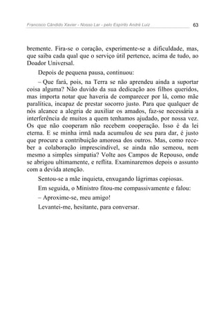 Francisco Cândido Xavier - Nosso Lar - pelo Espírito André Luiz 63
bremente. Fira-se o coração, experimente-se a dificuldade, mas,
que saiba cada qual que o serviço útil pertence, acima de tudo, ao
Doador Universal.
Depois de pequena pausa, continuou:
– Que fará, pois, na Terra se não aprendeu ainda a suportar
coisa alguma? Não duvido da sua dedicação aos filhos queridos,
mas importa notar que haveria de comparecer por lá, como mãe
paralítica, incapaz de prestar socorro justo. Para que qualquer de
nós alcance a alegria de auxiliar os amados, faz-se necessária a
interferência de muitos a quem tenhamos ajudado, por nossa vez.
Os que não cooperam não recebem cooperação. Isso é da lei
eterna. E se minha irmã nada acumulou de seu para dar, é justo
que procure a contribuição amorosa dos outros. Mas, como rece-
ber a colaboração imprescindível, se ainda não semeou, nem
mesmo a simples simpatia? Volte aos Campos de Repouso, onde
se abrigou ultimamente, e reflita. Examinaremos depois o assunto
com a devida atenção.
Sentou-se a mãe inquieta, enxugando lágrimas copiosas.
Em seguida, o Ministro fitou-me compassivamente e falou:
– Aproxime-se, meu amigo!
Levantei-me, hesitante, para conversar.
 