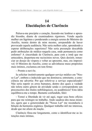 Francisco Cândido Xavier - Nosso Lar - pelo Espírito André Luiz 64
14
Elucidações de Clarêncio
Pulsava-me precipite o coração, fazendo-me lembrar o apren-
diz bisonho, diante de examinadores rigorosos. Vendo aquela
mulher em lágrimas e ponderando a energia serena do Ministro do
Auxílio, tremia dentro de mim mesmo, arrependido de haver
provocado aquela audiência. Não seria melhor calar, aprendendo a
esperar deliberações superiores? Não seria presunção descabida
pedir atribuições de médico naquela casa, onde permanecia como
enfermo? A sinceridade de Clarêncio, para com a irmã que me
antecedera, despertara-me raciocínios novos. Quis desistir, renun-
ciar ao desejo da véspera e voltar ao aposento, mas, era impossí-
vel. O Ministro do Auxílio, como se adivinhasse meus propósitos
mais íntimos, exclamou em tom firme:
– Pronto a ouvi-lo.
Ia solicitar instintivamente qualquer serviço médico em "Nos-
so Lar", embora a indecisão que me dominava; entretanto, a cons-
ciência me advertia: Por que referir-se a serviço especializado?
Não seria repetir os erros humanos, dentro dos quais a vaidade
não tolera outro gênero de atividade senão o correspondente aos
preconceitos dos títulos nobiliárquicos, ou acadêmicos? Esta idéia
equilibrava-me a tempo. Bastante confundido, falei:
– Tomei a liberdade de vir até aqui, rogar seus bons ofícios
para que me reintegre no trabalho. Ando saudoso dos meus miste-
res, agora que a generosidade do "Nosso Lar" me reconduziu à
bênção da harmonia orgânica. Qualquer trabalho útil me interessa,
desde que me afaste da inação.
Clarêncio fitou-me longamente, como a identificar-me as in-
tenções mais íntimas.
 