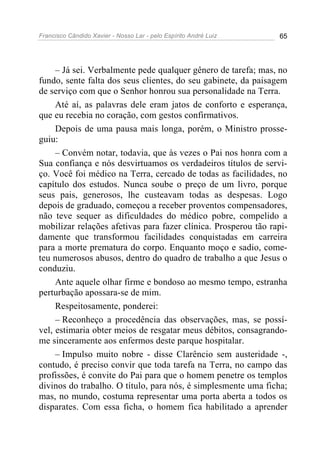 Francisco Cândido Xavier - Nosso Lar - pelo Espírito André Luiz 65
– Já sei. Verbalmente pede qualquer gênero de tarefa; mas, no
fundo, sente falta dos seus clientes, do seu gabinete, da paisagem
de serviço com que o Senhor honrou sua personalidade na Terra.
Até aí, as palavras dele eram jatos de conforto e esperança,
que eu recebia no coração, com gestos confirmativos.
Depois de uma pausa mais longa, porém, o Ministro prosse-
guiu:
– Convém notar, todavia, que às vezes o Pai nos honra com a
Sua confiança e nós desvirtuamos os verdadeiros títulos de servi-
ço. Você foi médico na Terra, cercado de todas as facilidades, no
capítulo dos estudos. Nunca soube o preço de um livro, porque
seus pais, generosos, lhe custeavam todas as despesas. Logo
depois de graduado, começou a receber proventos compensadores,
não teve sequer as dificuldades do médico pobre, compelido a
mobilizar relações afetivas para fazer clínica. Prosperou tão rapi-
damente que transformou facilidades conquistadas em carreira
para a morte prematura do corpo. Enquanto moço e sadio, come-
teu numerosos abusos, dentro do quadro de trabalho a que Jesus o
conduziu.
Ante aquele olhar firme e bondoso ao mesmo tempo, estranha
perturbação apossara-se de mim.
Respeitosamente, ponderei:
– Reconheço a procedência das observações, mas, se possí-
vel, estimaria obter meios de resgatar meus débitos, consagrando-
me sinceramente aos enfermos deste parque hospitalar.
– Impulso muito nobre - disse Clarêncio sem austeridade -,
contudo, é preciso convir que toda tarefa na Terra, no campo das
profissões, é convite do Pai para que o homem penetre os templos
divinos do trabalho. O título, para nós, é simplesmente uma ficha;
mas, no mundo, costuma representar uma porta aberta a todos os
disparates. Com essa ficha, o homem fica habilitado a aprender
 