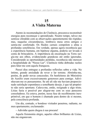 Francisco Cândido Xavier - Nosso Lar - pelo Espírito André Luiz 69
15
A Visita Materna
Atento às recomendações de Clarêncio, procurava reconstituir
energias para recomeçar o aprendizado. Noutro tempo, talvez me
sentisse ofendido com as observações aparentemente tão ríspidas;
mas, naquelas circunstâncias, lembrava meus erros antigos e
sentia-me confortado. Os fluidos carnais compelem a alma a
profundas sonolências. Em verdade, apenas agora reconhecia que
a experiência humana, em hipótese alguma, poderia ser levada à
conta de brincadeira. A importância da encarnação na Terra sur-
gia-me aos olhos, evidenciando grandezas até então ignoradas.
Considerando as oportunidades perdidas, reconhecia não merecer
a hospitalidade de "Nosso Lar". Clarêncio tinha dobradas razões
para falar-me com aquela franqueza.
Passei dias entregue a profundas reflexões sobre a vida. No
íntimo, grande ansiedade de rever o lar terreno. Abstinha-me,
porém, de pedir novas concessões. Os benfeitores do Ministério
do Auxílio eram excessivamente generosos para comigo. Adivi-
nhavam-me os pensamentos. Se até ali não me haviam proporcio-
nado satisfação espontânea a semelhante desejo, é que tal propósi-
to não seria oportuno. Calava-me, então, resignado e algo triste.
Lísias fazia o possível por alegrar-me com os seus pareceres
consoladores. Eu estava, porém, nessa fase de recolhimento inex-
primível, em que o homem é chamado para dentro de si mesmo,
pela consciência profunda.
Um dia, contudo, o bondoso visitador penetrou, radiante, no
meu apartamento, exclamando:
– Adivinhe quem chegou à sua procura!
Aquela fisionomia alegre, aqueles olhos brilhantes de Lísias,
não me enganavam.
 