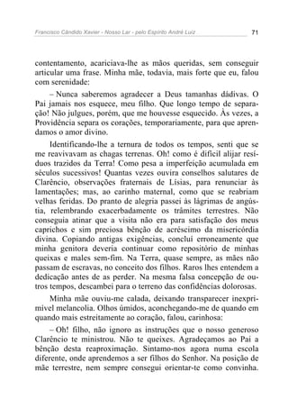 Francisco Cândido Xavier - Nosso Lar - pelo Espírito André Luiz 71
contentamento, acariciava-lhe as mãos queridas, sem conseguir
articular uma frase. Minha mãe, todavia, mais forte que eu, falou
com serenidade:
– Nunca saberemos agradecer a Deus tamanhas dádivas. O
Pai jamais nos esquece, meu filho. Que longo tempo de separa-
ção! Não julgues, porém, que me houvesse esquecido. Às vezes, a
Providência separa os corações, temporariamente, para que apren-
damos o amor divino.
Identificando-lhe a ternura de todos os tempos, senti que se
me reavivavam as chagas terrenas. Oh! como é difícil alijar resí-
duos trazidos da Terra! Como pesa a imperfeição acumulada em
séculos sucessivos! Quantas vezes ouvira conselhos salutares de
Clarêncio, observações fraternais de Lísias, para renunciar às
lamentações; mas, ao carinho maternal, como que se reabriam
velhas feridas. Do pranto de alegria passei às lágrimas de angús-
tia, relembrando exacerbadamente os trâmites terrestres. Não
conseguia atinar que a visita não era para satisfação dos meus
caprichos e sim preciosa bênção de acréscimo da misericórdia
divina. Copiando antigas exigências, concluí erroneamente que
minha genitora deveria continuar como repositório de minhas
queixas e males sem-fim. Na Terra, quase sempre, as mães não
passam de escravas, no conceito dos filhos. Raros lhes entendem a
dedicação antes de as perder. Na mesma falsa concepção de ou-
tros tempos, descambei para o terreno das confidências dolorosas.
Minha mãe ouviu-me calada, deixando transparecer inexpri-
mível melancolia. Olhos úmidos, aconchegando-me de quando em
quando mais estreitamente ao coração, falou, carinhosa:
– Oh! filho, não ignoro as instruções que o nosso generoso
Clarêncio te ministrou. Não te queixes. Agradeçamos ao Pai a
bênção desta reaproximação. Sintamo-nos agora numa escola
diferente, onde aprendemos a ser filhos do Senhor. Na posição de
mãe terrestre, nem sempre consegui orientar-te como convinha.
 