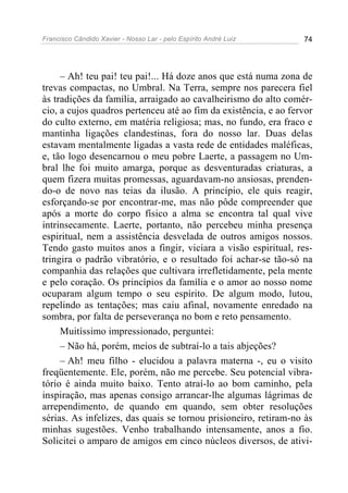 Francisco Cândido Xavier - Nosso Lar - pelo Espírito André Luiz 74
– Ah! teu pai! teu pai!... Há doze anos que está numa zona de
trevas compactas, no Umbral. Na Terra, sempre nos parecera fiel
às tradições da família, arraigado ao cavalheirismo do alto comér-
cio, a cujos quadros pertenceu até ao fim da existência, e ao fervor
do culto externo, em matéria religiosa; mas, no fundo, era fraco e
mantinha ligações clandestinas, fora do nosso lar. Duas delas
estavam mentalmente ligadas a vasta rede de entidades maléficas,
e, tão logo desencarnou o meu pobre Laerte, a passagem no Um-
bral lhe foi muito amarga, porque as desventuradas criaturas, a
quem fizera muitas promessas, aguardavam-no ansiosas, prenden-
do-o de novo nas teias da ilusão. A princípio, ele quis reagir,
esforçando-se por encontrar-me, mas não pôde compreender que
após a morte do corpo físico a alma se encontra tal qual vive
intrinsecamente. Laerte, portanto, não percebeu minha presença
espiritual, nem a assistência desvelada de outros amigos nossos.
Tendo gasto muitos anos a fingir, viciara a visão espiritual, res-
tringira o padrão vibratório, e o resultado foi achar-se tão-só na
companhia das relações que cultivara irrefletidamente, pela mente
e pelo coração. Os princípios da família e o amor ao nosso nome
ocuparam algum tempo o seu espírito. De algum modo, lutou,
repelindo as tentações; mas caiu afinal, novamente enredado na
sombra, por falta de perseverança no bom e reto pensamento.
Muitíssimo impressionado, perguntei:
– Não há, porém, meios de subtraí-lo a tais abjeções?
– Ah! meu filho - elucidou a palavra materna -, eu o visito
freqüentemente. Ele, porém, não me percebe. Seu potencial vibra-
tório é ainda muito baixo. Tento atraí-lo ao bom caminho, pela
inspiração, mas apenas consigo arrancar-lhe algumas lágrimas de
arrependimento, de quando em quando, sem obter resoluções
sérias. As infelizes, das quais se tornou prisioneiro, retiram-no às
minhas sugestões. Venho trabalhando intensamente, anos a fio.
Solicitei o amparo de amigos em cinco núcleos diversos, de ativi-
 