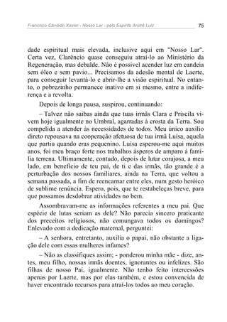 Francisco Cândido Xavier - Nosso Lar - pelo Espírito André Luiz 75
dade espiritual mais elevada, inclusive aqui em "Nosso Lar".
Certa vez, Clarêncio quase conseguiu atraí-lo ao Ministério da
Regeneração, mas debalde. Não é possível acender luz em candeia
sem óleo e sem pavio... Precisamos da adesão mental de Laerte,
para conseguir levantá-lo e abrir-lhe a visão espiritual. No entan-
to, o pobrezinho permanece inativo em si mesmo, entre a indife-
rença e a revolta.
Depois de longa pausa, suspirou, continuando:
– Talvez não saibas ainda que tuas irmãs Clara e Priscila vi-
vem hoje igualmente no Umbral, agarradas à crosta da Terra. Sou
compelida a atender às necessidades de todos. Meu único auxílio
direto repousava na cooperação afetuosa de tua irmã Luísa, aquela
que partiu quando eras pequenino. Luísa esperou-me aqui muitos
anos, foi meu braço forte nos trabalhos ásperos de amparo à famí-
lia terrena. Ultimamente, contudo, depois de lutar corajosa, a meu
lado, em benefício de teu pai, de ti e das irmãs, tão grande é a
perturbação dos nossos familiares, ainda na Terra, que voltou a
semana passada, a fim de reencarnar entre eles, num gesto heróico
de sublime renúncia. Espero, pois, que te restabeleças breve, para
que possamos desdobrar atividades no bem.
Assombravam-me as informações referentes a meu pai. Que
espécie de lutas seriam as dele? Não parecia sincero praticante
dos preceitos religiosos, não comungava todos os domingos?
Enlevado com a dedicação maternal, perguntei:
– A senhora, entretanto, auxilia o papai, não obstante a liga-
ção dele com essas mulheres infames?
– Não as classifiques assim; - ponderou minha mãe - dize, an-
tes, meu filho, nossas irmãs doentes, ignorantes ou infelizes. São
filhas de nosso Pai, igualmente. Não tenho feito intercessões
apenas por Laerte, mas por elas também, e estou convencida de
haver encontrado recursos para atraí-los todos ao meu coração.
 