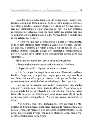 Francisco Cândido Xavier - Nosso Lar - pelo Espírito André Luiz 76
Espantou-me a grande manifestação de renúncia. Pensei subi-
tamente em minha família direta. Senti o velho apego à esposa e
aos filhos queridos. Perante Clarêncio e Lísias, deliberava sempre
recalcar sentimentos e calar indagações; mas o olhar materno
encorajava-me. Alguma coisa me fazia sentir que minha mãe não
se demoraria muito tempo a meu lado. Aproveitando o minuto que
corria célere, interroguei:
– A senhora, que tem acompanhado o papai devotadamente,
nada poderá informar relativamente a Zélia e às crianças? Aguar-
do, ansioso, o instante de voltar a casa, a fim de auxiliá-los. Oh!
minhas imensas saudades devem ser igualmente compartilhadas
por eles! Como deve sofrer minha desventurada esposa com esta
separação!...
Minha mãe esboçou um sorriso triste e acrescentou:
– Tenho visitado meus netos periodicamente. Vão bem.
E, depois de meditar alguns instantes, acentuou:
– Não deves, porém, inquietar-te com o problema de auxílio à
família. Prepara-te, em primeiro lugar, para que sejamos bem
sucedidos; há questões que precisamos entregar ao Senhor, em
pensamento, antes de trabalhar na solução que elas requerem.
Quis insistir no assunto para colher pormenores, mas minha
mãe não reincidiu nele, esquivando-se, delicada. A palestra esten-
deu-se ainda longa, envolvendo-me em sublime conforto. Mais
tarde, ela despediu-se. Curioso por saber como vivia até ali, pedi
permissão para acompanhá-la. Afagou-me então, carinhosa, e
disse:
– Não venhas, meu filho. Esperam-me com urgência no Mi-
nistério da Comunicação, onde serei munida de recursos fluídicos
para a jornada de regresso, nos gabinetes transformatórios. Além
disso, preciso ainda avistar- me com o Ministro Célio, para agra-
decer a oportunidade desta visita.
 