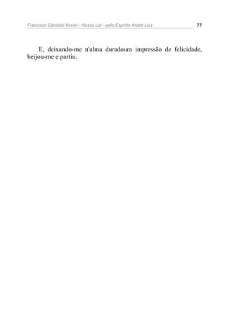 Francisco Cândido Xavier - Nosso Lar - pelo Espírito André Luiz 77
E, deixando-me n'alma duradoura impressão de felicidade,
beijou-me e partiu.
 