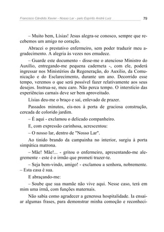 Francisco Cândido Xavier - Nosso Lar - pelo Espírito André Luiz 79
– Muito bem, Lísias! Jesus alegra-se conosco, sempre que re-
cebemos um amigo no coração.
Abracei o prestativo enfermeiro, sem poder traduzir meu a-
gradecimento. A alegria às vezes nos emudece.
– Guarde este documento - disse-me o atencioso Ministro do
Auxílio, entregando-me pequena caderneta -, com ele, poderá
ingressar nos Ministérios da Regeneração, do Auxílio, da Comu-
nicação e do Esclarecimento, durante um ano. Decorrido esse
tempo, veremos o que será possível fazer relativamente aos seus
desejos. Instrua-se, meu caro. Não perca tempo. O interstício das
experiências carnais deve ser bem aproveitado.
Lísias deu-me o braço e saí, enlevado de prazer.
Passados minutos, eis-nos à porta de graciosa construção,
cercada de colorido jardim.
– É aqui - exclamou o delicado companheiro.
E, com expressão carinhosa, acrescentou:
– O nosso lar, dentro de "Nosso Lar".
Ao tinido brando da campainha no interior, surgiu à porta
simpática matrona.
– Mãe! Mãe!... - gritou o enfermeiro, apresentando-me ale-
gremente - este é o irmão que prometi trazer-te.
– Seja bem-vindo, amigo! - exclamou a senhora, nobremente.
– Esta casa é sua.
E abraçando-me:
– Soube que sua mamãe não vive aqui. Nesse caso, terá em
mim uma irmã, com funções maternais.
Não sabia como agradecer a generosa hospitalidade. Ia ensai-
ar algumas frases, para demonstrar minha comoção e reconheci-
 