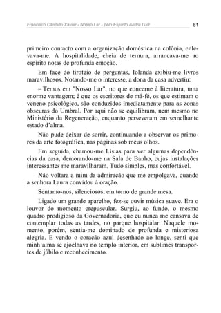 Francisco Cândido Xavier - Nosso Lar - pelo Espírito André Luiz 81
primeiro contacto com a organização doméstica na colônia, enle-
vava-me. A hospitalidade, cheia de ternura, arrancava-me ao
espírito notas de profunda emoção.
Em face do tiroteio de perguntas, Iolanda exibiu-me livros
maravilhosos. Notando-me o interesse, a dona da casa advertiu:
– Temos em "Nosso Lar", no que concerne à literatura, uma
enorme vantagem; é que os escritores de má-fé, os que estimam o
veneno psicológico, são conduzidos imediatamente para as zonas
obscuras do Umbral. Por aqui não se equilibram, nem mesmo no
Ministério da Regeneração, enquanto perseveram em semelhante
estado d’alma.
Não pude deixar de sorrir, continuando a observar os primo-
res da arte fotográfica, nas páginas sob meus olhos.
Em seguida, chamou-me Lísias para ver algumas dependên-
cias da casa, demorando-me na Sala de Banho, cujas instalações
interessantes me maravilharam. Tudo simples, mas confortável.
Não voltara a mim da admiração que me empolgava, quando
a senhora Laura convidou à oração.
Sentamo-nos, silenciosos, em torno de grande mesa.
Ligado um grande aparelho, fez-se ouvir música suave. Era o
louvor do momento crepuscular. Surgiu, ao fundo, o mesmo
quadro prodigioso da Governadoria, que eu nunca me cansava de
contemplar todas as tardes, no parque hospitalar. Naquele mo-
mento, porém, sentia-me dominado de profunda e misteriosa
alegria. E vendo o coração azul desenhado ao longe, senti que
minh’alma se ajoelhava no templo interior, em sublimes transpor-
tes de júbilo e reconhecimento.
 