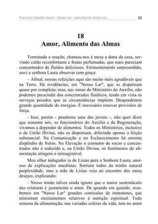 Francisco Cândido Xavier - Nosso Lar - pelo Espírito André Luiz 82
18
Amor, Alimento das Almas
Terminada a oração, chamou-nos à mesa a dona da casa, ser-
vindo caldo reconfortante e frutas perfumadas, que mais pareciam
concentrados de fluidos deliciosos. Eminentemente surpreendido,
ouvi a senhora Laura observar com graça:
– Afinal, nossas refeições aqui são muito mais agradáveis que
na Terra. Há residências, em "Nosso Lar", que as dispensam
quase por completo; mas, nas zonas do Ministério do Auxílio, não
podemos prescindir dos concentrados fluídicos, tendo em vista os
serviços pesados que as circunstâncias impõem. Despendemos
grande quantidade de energias. É necessário renovar provisões de
força.
– Isso, porém - ponderou uma das jovens -, não quer dizer
que somente nós, os funcionários do Auxílio e da Regeneração,
vivamos a depender de alimentos. Todos os Ministérios, inclusive
o da União Divina, não os dispensam, diferindo apenas a feição
substancial. Na Comunicação e no Esclarecimento há enorme
dispêndio de frutos. Na Elevação o consumo de sucos e concen-
trados não é reduzido e, na União Divina, os fenômenos de ali-
mentação atingem o inimaginável.
Meu olhar indagador ia de Lísias para a Senhora Laura, ansi-
oso de explicações imediatas. Sorriam todos da minha natural
perplexidade, mas a mãe de Lísias veio ao encontro dos meus
desejos, explicando:
– Nosso irmão talvez ainda ignore que o maior sustentáculo
das criaturas é justamente o amor. De quando em quando, rece-
bemos em "Nosso Lar" grandes comissões de instrutores, que
ministram ensinamentos relativos à nutrição espiritual. Todo
sistema de alimentação, nas variadas esferas da vida, tem no amor
 