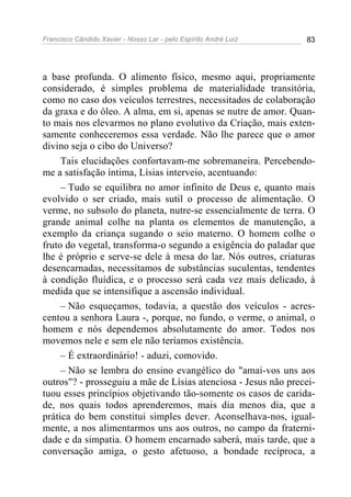 Francisco Cândido Xavier - Nosso Lar - pelo Espírito André Luiz 83
a base profunda. O alimento físico, mesmo aqui, propriamente
considerado, é simples problema de materialidade transitória,
como no caso dos veículos terrestres, necessitados de colaboração
da graxa e do óleo. A alma, em si, apenas se nutre de amor. Quan-
to mais nos elevarmos no plano evolutivo da Criação, mais exten-
samente conheceremos essa verdade. Não lhe parece que o amor
divino seja o cibo do Universo?
Tais elucidações confortavam-me sobremaneira. Percebendo-
me a satisfação íntima, Lísias interveio, acentuando:
– Tudo se equilibra no amor infinito de Deus e, quanto mais
evolvido o ser criado, mais sutil o processo de alimentação. O
verme, no subsolo do planeta, nutre-se essencialmente de terra. O
grande animal colhe na planta os elementos de manutenção, a
exemplo da criança sugando o seio materno. O homem colhe o
fruto do vegetal, transforma-o segundo a exigência do paladar que
lhe é próprio e serve-se dele à mesa do lar. Nós outros, criaturas
desencarnadas, necessitamos de substâncias suculentas, tendentes
à condição fluídica, e o processo será cada vez mais delicado, à
medida que se intensifique a ascensão individual.
– Não esqueçamos, todavia, a questão dos veículos - acres-
centou a senhora Laura -, porque, no fundo, o verme, o animal, o
homem e nós dependemos absolutamente do amor. Todos nos
movemos nele e sem ele não teríamos existência.
– É extraordinário! - aduzi, comovido.
– Não se lembra do ensino evangélico do "amai-vos uns aos
outros"? - prosseguiu a mãe de Lísias atenciosa - Jesus não precei-
tuou esses princípios objetivando tão-somente os casos de carida-
de, nos quais todos aprenderemos, mais dia menos dia, que a
prática do bem constitui simples dever. Aconselhava-nos, igual-
mente, a nos alimentarmos uns aos outros, no campo da fraterni-
dade e da simpatia. O homem encarnado saberá, mais tarde, que a
conversação amiga, o gesto afetuoso, a bondade recíproca, a
 