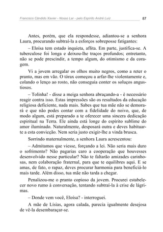 Francisco Cândido Xavier - Nosso Lar - pelo Espírito André Luiz 87
Antes, porém, que ela respondesse, adiantou-se a senhora
Laura, procurando subtraí-la a esforços sobreposse fatigantes:
– Eloísa tem estado inquieta, aflita. Em parte, justifica-se. A
tuberculose foi longa e deixou-lhe traços profundos; entretanto,
não se pode prescindir, a tempo algum, do otimismo e da cora-
gem.
Vi a jovem arregalar os olhos muito negros, como a reter o
pranto, mas em vão. O tórax começou a arfar-lhe violentamente e,
colando o lenço ao rosto, não conseguia conter os soluços angus-
tiosos.
– Tolinha! - disse a meiga senhora abraçando-a - é necessário
reagir contra isso. Estas impressões são os resultados da educação
religiosa deficiente, nada mais. Sabes que tua mãe não se demora-
rá e que não podes contar com a fidelidade do noivo, que, de
modo algum, está preparado a te oferecer uma sincera dedicação
espiritual na Terra. Ele ainda está longe do espírito sublime do
amor iluminado. Naturalmente, desposará outra e deves habituar-
te a esta convicção. Nem seria justo exigir-lhe a vinda brusca.
Sorrindo maternalmente, a senhora Laura acrescentou:
– Admitamos que viesse, forçando a lei. Não seria mais duro
o sofrimento? Não pagarias caro a cooperação que houvesses
desenvolvido nesse particular? Não te faltarão amizades carinho-
sas, nem colaboração fraternal, para que te equilibres aqui. E se
amas, de fato, o rapaz, deves procurar harmonia para beneficiá-lo
mais tarde. Além disso, tua mãe não tarda a chegar.
Penalizou-me o pranto copioso da jovem. Procurei estabele-
cer novo rumo à conversação, tentando subtraí-la à crise de lágri-
mas.
– Donde vem você, Eloísa? - interroguei.
A mãe de Lísias, agora calada, parecia igualmente desejosa
de vê-la desembaraçar-se.
 