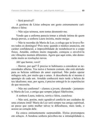 Francisco Cândido Xavier - Nosso Lar - pelo Espírito André Luiz 89
– Será possível?
A genitora de Lísias esboçou um gesto extremamente cari-
nhoso e falou:
– Não sejas teimosa, nem tentes desmentir-me.
Vendo que a enferma parecia tomar a atitude íntima de quem
deseja provas, a senhora Laura insistiu, muito meiga:
– Não te recordas da Maria da Luz, a colega que te levava flo-
res todos os domingos? Pois nota: quando o médico anunciou, em
caráter confidencial, a impossibilidade de restabelecer-te o corpo
físico, Arnaldo, embora muito magoado, começou a envolvê-la
em vibrações mentais diferentes. Agora que aqui estás, não demo-
rarão muito as resoluções novas.
Ah! que horror, vovó!
– Horror, por quê? É preciso te habituares a considerar as ne-
cessidades alheias. Teu noivo é homem comum, não está alertado
para as belezas sublimes do amor espiritual. Não podes operar
milagres nele, por muito que o ames. A descoberta de si mesmo é
apanágio de cada um. Arnaldo conhecerá mais tarde a beleza do
teu idealismo; mas, por agora, é preciso entregá-lo às experiências
de que necessita.
– Não me conformo! - clamou a jovem, chorando - justamen-
te Maria da Luz, a amiga que sempre julguei fidelíssima.
A senhora Laura, todavia, sorriu e falou, cautelosa:
– Não será, porém, mais agradável confiá-lo aos cuidados de
uma criatura irmã? Maria da Luz será sempre tua amiga espiritual,
ao passo que outra mulher talvez te dificultasse, mais tarde, o
acesso ao coração dele.
Eu estava eminentemente surpreendido. Eloísa prorrompera
em soluços. A bondosa senhora percebeu-me a intranqüilidade e,
 