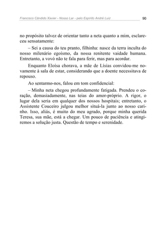 Francisco Cândido Xavier - Nosso Lar - pelo Espírito André Luiz 90
no propósito talvez de orientar tanto a neta quanto a mim, esclare-
ceu sensatamente:
– Sei a causa do teu pranto, filhinha: nasce da terra inculta do
nosso milenário egoísmo, da nossa renitente vaidade humana.
Entretanto, a vovó não te fala para ferir, mas para acordar.
Enquanto Eloísa chorava, a mãe de Lísias convidou-me no-
vamente à sala de estar, considerando que a doente necessitava de
repouso.
Ao sentarmo-nos, falou em tom confidencial:
– Minha neta chegou profundamente fatigada. Prendeu o co-
ração, demasiadamente, nas teias do amor-próprio. A rigor, o
lugar dela seria em qualquer dos nossos hospitais; entretanto, o
Assistente Couceiro julgou melhor situá-la junto ao nosso cari-
nho. Isso, aliás, é muito do meu agrado, porque minha querida
Teresa, sua mãe, está a chegar. Um pouco de paciência e atingi-
remos a solução justa. Questão de tempo e serenidade.
 
