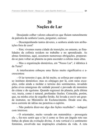 Francisco Cândido Xavier - Nosso Lar - pelo Espírito André Luiz 91
20
Noções de Lar
Desejando colher valores educativos que fluíam naturalmente
da palestra da senhora Laura, perguntei, curioso:
– Desempenhando tantos deveres, a senhora ainda tem atribu-
ições fora de casa?
– Sim; vivemos numa cidade de transição; no entanto, as fina-
lidades da colônia residem no trabalho e no aprendizado. As
almas femininas, aqui, assumem numerosas obrigações, preparan-
do-se para voltar ao planeta ou para ascender a esferas mais altas.
– Mas a organização doméstica, em "Nosso Lar", é idêntica à
da Terra?
A interlocutora esboçou uma fácies muito significativa e a-
crescentou:
– O lar terrestre é que, de há muito, se esforça por copiar nos-
so instituto doméstico; mas os cônjuges por lá, com raras exce-
ções, estão ainda a moldar o terreno dos sentimentos, invadido
pelas ervas amargosas da vaidade pessoal e povoado de monstros
do ciúme e do egoísmo. Quando regressei do planeta, pela última
vez, trazia, como é natural, profundas ilusões. Coincidiu, porém,
que, na minha crise de orgulho ferido, fui levada a ouvir um gran-
de instrutor, no Ministério do Esclarecimento. Desde esse dia,
nova corrente de idéias me penetrou o espírito.
– Não poderia dizer-me algo das lições recebidas? - indaguei
com interesse.
– O orientador, muito versado em matemática - prosseguiu
ela -, fez-nos sentir que o lar é como se fora um ângulo reto nas
linhas do plano da evolução divina. A reta vertical é o sentimento
feminino, envolvido nas inspirações criadoras da vida. A reta
 