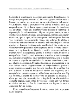 Francisco Cândido Xavier - Nosso Lar - pelo Espírito André Luiz 92
horizontal é o sentimento masculino, em marcha de realizações no
campo do progresso comum. O lar é o sagrado vértice onde o
homem e a mulher se encontram para o entendimento indispensá-
vel. É templo, onde as criaturas devem unir-se espiritual antes que
corporalmente. Há na Terra, agora, grande número de estudiosos
das questões sociais, que aventam várias medidas e clamam pela
regeneração da vida doméstica. Alguns chegam a asseverar que a
instituição da família humana está ameaçada. Importa considerar,
entretanto, que, a rigor, o lar é conquista sublime que os homens
vão realizando vagarosamente. Onde, nas esferas do globo, o
verdadeiro instituto doméstico, baseado na harmonia justa, com os
direitos e deveres legitimamente partilhados? Na maioria, os
casais terrestres passam as horas sagradas do dia vivendo a indife-
rença ou o egoísmo feroz. Quando o marido permanece calmo, a
mulher parece desesperada; quando a esposa se cala, humilde, o
companheiro tiraniza. Nem a consorte se decide a animar o espo-
so, na linha horizontal de seus trabalhos temporais, nem o marido
se resolve a segui-la no vôo divino de ternura e sentimento, rumo
aos planos superiores da Criação. Dissimulam em sociedade e, na
vida íntima, um faz viagens mentais de longa distância, quando o
outro comenta o serviço que lhe seja peculiar. Se a mulher fala
nos filhinhos, o marido excursiona através dos negócios; se o
companheiro examina qualquer dificuldade do trabalho, que lhe
diz respeito, a mente da esposa volta ao gabinete da modista. É
claro que, em tais circunstâncias, o ângulo divino não está devi-
damente traçado. Duas linhas divergentes tentam, em vão, formar
o vértice sublime, a fim de construírem um degrau na escada
grandiosa da vida eterna.
Esses conceitos calavam-me fundo e, sumamente impressio-
nado, observei:
 