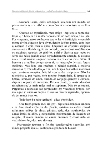 Francisco Cândido Xavier - Nosso Lar - pelo Espírito André Luiz 93
– Senhora Laura, essas definições suscitam um mundo de
pensamentos novos. Ah! se conhecêssemos tudo isso lá na Ter-
ra!...
– Questão de experiência, meu amigo - replicou a nobre ma-
trona -, o homem e a mulher aprenderão no sofrimento e na luta.
Por enquanto, raros conhecem que o lar é instituição essencial-
mente divina e que se deve viver, dentro de suas portas, com todo
o coração e com toda a alma. Enquanto as criaturas vulgares
atravessam a florida região do noivado, procuram-se mobilizando
os máximos recursos do espírito, e daí o dizer-se que todos os
seres são belos quando estão verdadeiramente amando. O assunto
mais trivial assume singular encanto nas palestras mais fúteis. O
homem e a mulher comparecem aí, na integração de suas forças
sublimes. Mas logo que recebem a bênção nupcial, a maioria
atravessa os véus do desejo e cai nos braços dos velhos monstros
que tiranizam corações. Não há concessões recíprocas. Não há
tolerância e, por vezes, nem mesmo fraternidade. E apaga-se a
beleza luminosa do amor, quando os cônjuges perdem a camara-
dagem e o gosto de conversar. Daí em diante, os mais educados
respeitam-se; os mais rudes mal se suportam. Não se entendem.
Perguntas e respostas são formuladas em vocábulos breves. Por
mais que se unam os corpos, vivem as mentes separadas, operan-
do em rumos opostos.
– Tudo isso é a pura verdade! - aduzi comovido.
– Que fazer, porém, meu amigo? - replicou a bondosa senhora
- na fase atual evolutiva do planeta, existem na esfera carnal
raríssimas uniões de almas gêmeas, reduzidos matrimônios de
almas irmãs ou afins, e esmagadora porcentagem de ligações de
resgate. O maior número de casais humanos é constituído de
verdadeiros forçados, sob algemas.
Procurando retomar o fio das considerações sugeridas por
minha pergunta inicial, continuou a genitora de Lísias:
 