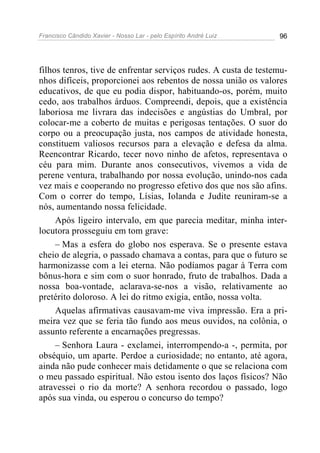 Francisco Cândido Xavier - Nosso Lar - pelo Espírito André Luiz 96
filhos tenros, tive de enfrentar serviços rudes. A custa de testemu-
nhos difíceis, proporcionei aos rebentos de nossa união os valores
educativos, de que eu podia dispor, habituando-os, porém, muito
cedo, aos trabalhos árduos. Compreendi, depois, que a existência
laboriosa me livrara das indecisões e angústias do Umbral, por
colocar-me a coberto de muitas e perigosas tentações. O suor do
corpo ou a preocupação justa, nos campos de atividade honesta,
constituem valiosos recursos para a elevação e defesa da alma.
Reencontrar Ricardo, tecer novo ninho de afetos, representava o
céu para mim. Durante anos consecutivos, vivemos a vida de
perene ventura, trabalhando por nossa evolução, unindo-nos cada
vez mais e cooperando no progresso efetivo dos que nos são afins.
Com o correr do tempo, Lísias, Iolanda e Judite reuniram-se a
nós, aumentando nossa felicidade.
Após ligeiro intervalo, em que parecia meditar, minha inter-
locutora prosseguiu em tom grave:
– Mas a esfera do globo nos esperava. Se o presente estava
cheio de alegria, o passado chamava a contas, para que o futuro se
harmonizasse com a lei eterna. Não podíamos pagar à Terra com
bônus-hora e sim com o suor honrado, fruto de trabalhos. Dada a
nossa boa-vontade, aclarava-se-nos a visão, relativamente ao
pretérito doloroso. A lei do ritmo exigia, então, nossa volta.
Aquelas afirmativas causavam-me viva impressão. Era a pri-
meira vez que se feria tão fundo aos meus ouvidos, na colônia, o
assunto referente a encarnações pregressas.
– Senhora Laura - exclamei, interrompendo-a -, permita, por
obséquio, um aparte. Perdoe a curiosidade; no entanto, até agora,
ainda não pude conhecer mais detidamente o que se relaciona com
o meu passado espiritual. Não estou isento dos laços físicos? Não
atravessei o rio da morte? A senhora recordou o passado, logo
após sua vinda, ou esperou o concurso do tempo?
 