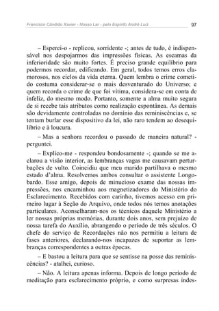 Francisco Cândido Xavier - Nosso Lar - pelo Espírito André Luiz 97
– Esperei-o - replicou, sorridente -; antes de tudo, é indispen-
sável nos despojarmos das impressões físicas. As escamas da
inferioridade são muito fortes. É preciso grande equilíbrio para
podermos recordar, edificando. Em geral, todos temos erros cla-
morosos, nos ciclos da vida eterna. Quem lembra o crime cometi-
do costuma considerar-se o mais desventurado do Universo; e
quem recorda o crime de que foi vítima, considera-se em conta de
infeliz, do mesmo modo. Portanto, somente a alma muito segura
de si recebe tais atributos como realização espontânea. As demais
são devidamente controladas no domínio das reminiscências e, se
tentam burlar esse dispositivo da lei, não raro tendem ao desequi-
líbrio e à loucura.
– Mas a senhora recordou o passado de maneira natural? -
perguntei.
– Explico-me - respondeu bondosamente -; quando se me a-
clarou a visão interior, as lembranças vagas me causavam pertur-
bações de vulto. Coincidiu que meu marido partilhava o mesmo
estado d’alma. Resolvemos ambos consultar o assistente Longo-
bardo. Esse amigo, depois de minucioso exame das nossas im-
pressões, nos encaminhou aos magnetizadores do Ministério do
Esclarecimento. Recebidos com carinho, tivemos acesso em pri-
meiro lugar à Seção do Arquivo, onde todos nós temos anotações
particulares. Aconselharam-nos os técnicos daquele Ministério a
ler nossas próprias memórias, durante dois anos, sem prejuízo de
nossa tarefa do Auxílio, abrangendo o período de três séculos. O
chefe do serviço de Recordações não nos permitiu a leitura de
fases anteriores, declarando-nos incapazes de suportar as lem-
branças correspondentes a outras épocas.
– E bastou a leitura para que se sentisse na posse das reminis-
cências? - atalhei, curioso.
– Não. A leitura apenas informa. Depois de longo período de
meditação para esclarecimento próprio, e como surpresas indes-
 