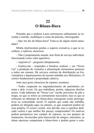 Francisco Cândido Xavier - Nosso Lar - pelo Espírito André Luiz 99
22
O Bônus-Hora
Notando que a senhora Laura entristecera subitamente ao re-
cordar o marido, modifiquei o rumo da palestra, interrogando:
– Que me diz do bônus-hora? Trata-se de algum metal amoe-
dado?
Minha interlocutora perdeu o aspecto cismativo, a que se re-
colhera, e replicou, atenciosa:
– Não é propriamente moeda, mas ficha de serviço individual,
funcionando como valor aquisitivo.
– Aquisitivo? - perguntei abruptamente.
– Explico-me - respondeu a bondosa senhora -; em "Nosso
Lar" a produção de vestuário e alimentação elementares pertence
a todos em comum. Há serviços centrais de distribuição na Go-
vernadoria e departamentos do mesmo trabalho nos Ministérios. O
celeiro fundamental é propriedade coletiva.
Ante meu gesto silencioso de espanto, acentuou:
– Todos cooperam no engrandecimento do patrimônio co-
mum e dele vivem. Os que trabalham, porém, adquirem direitos
justos. Cada habitante de "Nosso Lar" recebe provisões de pão e
roupa, no que se refere ao estritamente necessário; mas os que se
esforçam na obtenção do bônus-hora conseguem certas prerroga-
tivas na comunidade social. O espírito que ainda não trabalha,
poderá ser abrigado aqui; no entanto, os que cooperem podem ter
casa própria. O ocioso vestirá, sem dúvida; mas o operário dedi-
cado vestirá o que melhor lhe pareça; compreendeu? Os inativos
podem permanecer nos campos de repouso, ou nos parques de
tratamento, favorecidos pela intercessão de amigos; entretanto, as
almas operosas conquistam o bônus-hora e podem gozar a com-
 