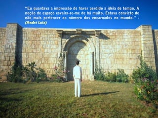 “Eu guardava a impressão de haver perdido a idéia de tempo. A
noção de espaço esvaíra-se-me de há muito. Estava convicto de
não mais pertencer ao número dos encarnados no mundo.” -
(André Luiz)
 