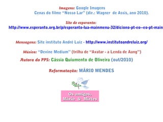 Imagens: Google Imagens
Cenas do filme “Nosso Lar” (dir.: Wagner de Assis, ano 2010).
Site de esperanto:
http://www.esperanto.org.br/p/esperanto-lua-mainmenu-32/diciono-pt-eo--eo-pt-mainm
Mensagens: Site instituto André Luiz - http://www.institutoandreluiz.org/
Música: “Devine Medium” (trilha de “Avatar - a Lenda de Aang”)
Autora do PPS: Cássia Quiumento de Oliveira (out/2010)
Reformatação: MÁRIO MENDES
Os amigos,Os amigos,
Mário & MirtesMário & Mirtes
 