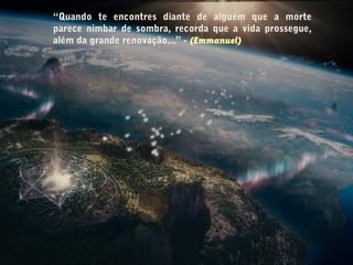 “Quando te encontres diante de alguém que a morte
parece nimbar de sombra, recorda que a vida prossegue,
além da grande renovação...” - (Emmanuel)
 