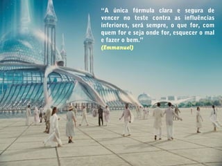 “A única fórmula clara e segura de
vencer no teste contra as influências
inferiores, será sempre, o que for, com
quem for e seja onde for, esquecer o mal
e fazer o bem.”
(Emmanuel)
 