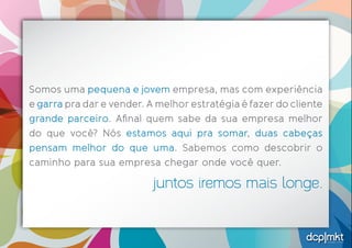 estratégias criativas 
Somos uma pequena e jovem empresa, mas com experiência 
e garra pra dar e vender. A melhor estratégia é fazer do cliente 
grande parceiro. Afinal quem sabe da sua empresa melhor 
do que você? Nós estamos aqui pra somar, duas cabeças 
pensam melhor do que uma. Sabemos como descobrir o 
caminho para sua empresa chegar onde você quer. 
juntos iremos mais longe. 
 
