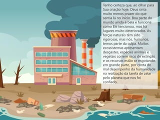Tenho certeza que, ao olhar para
Sua criação hoje, Deus sinta
muito menos prazer do que
sentia lá no início. Boa parte do
mundo ainda é bela e funciona
como Ele tencionou, mas há
lugares muito deteriorados. As
forças naturais têm sido
rigorosas, mas nós, humanos,
temos parte da culpa. Muitos
ecossistemas apresentam
desgastes, espécies animais e
vegetais correm risco de extinção
e os recursos estão se esgotando,
em grande parte, por conta do
mal desempenho da humanidade
na realização da tarefa de zelar
pelo planeta que nos foi
confiado.
 