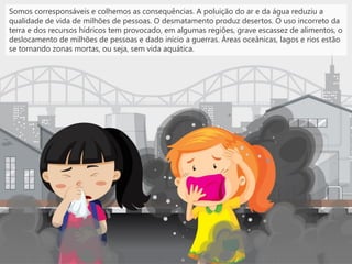 Somos corresponsáveis e colhemos as consequências. A poluição do ar e da água reduziu a
qualidade de vida de milhões de pessoas. O desmatamento produz desertos. O uso incorreto da
terra e dos recursos hídricos tem provocado, em algumas regiões, grave escassez de alimentos, o
deslocamento de milhões de pessoas e dado início a guerras. Áreas oceânicas, lagos e rios estão
se tornando zonas mortas, ou seja, sem vida aquática.
 