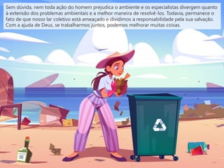 Sem dúvida, nem toda ação do homem prejudica o ambiente e os especialistas divergem quanto
à extensão dos problemas ambientais e a melhor maneira de resolvê-los. Todavia, permanece o
fato de que nosso lar coletivo está ameaçado e dividimos a responsabilidade pela sua salvação.
Com a ajuda de Deus, se trabalharmos juntos, podemos melhorar muitas coisas.
 