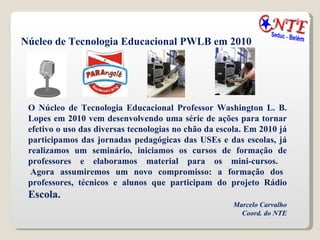 Núcleo de Tecnologia Educacional PWLB em 2010 O Núcleo de Tecnologia Educacional Professor Washington L. B. Lopes em 2010 vem desenvolvendo uma série de ações para tornar efetivo o uso das diversas tecnologias no chão da escola. Em 2010 já participamos das jornadas pedagógicas das USEs e das escolas, já realizamos um seminário, iniciamos os cursos de formação de professores e elaboramos material para os mini-cursos.   Agora assumiremos um novo compromisso: a formação dos professores, técnicos e alunos que participam do projeto Rádio  Escola. Marcelo Carvalho Coord. do NTE 