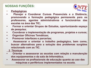 NOSSAS FUNÇÕES:  Pedagógicas   •        Planejar e Coordenar Cursos Presenciais e a Distância, promovendo a formação pedagógica permanente para os professores, agentes administrativos e funcionários das escolas na área das TIC;  •        Formar e orientar Grupos de Estudos, oportunizando espaço de pesquisa;  •        Coordenar a implementação de programas, projetos e cursos;  •        Organizar Oficinas Temáticas;  •        Promover interfaces e parcerias;  •        Assessorar e orientar o trabalho pedagógico, bem como, buscar alternativas para a solução dos problemas surgidos relacionado com as TIC. 2  Técnicas   •        Orientar e assessorar as escolas com relação a manutenção dos equipamentos e da sala de Informática;  •       Assessorar os profissionais de educação quanto ao uso das máquinas e periféricos implementados na escola. 