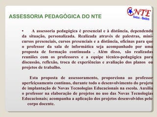 ASSESSORIA PEDAGÓGICA DO NTE  •        A assessoria pedagógica é presencial e à distância, dependendo da situação, personalizada. Realizada através de palestras, mini-cursos presenciais, cursos presenciais e a distância, oficinas para que o professor da sala de informática seja acompanhado por uma proposta de formação continuada . Além disso,  são realizadas reuniões com os professores e a equipe técnico-pedagógica para discussão, reflexão, troca de experiências e avaliação dos planos  ou projetos de trabalho.  Esta proposta de assessoramento, proporciona ao professor aperfeiçoamento contínuo, durante todo o desenvolvimento do projeto de implantação de Novas Tecnologias Educacionais na escola. Auxilia o professor na elaboração de projetos no uso das Novas Tecnologias Educacionais; acompanha a aplicação dos projetos desenvolvidos pelo corpo docente.  