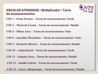 ESCOLAS ATENDIDAS / Multiplicador / Turno do assessoramento. USE 1 – Franz Pereira – Turno do assessoramento: Tarde  USE 2 – Maria do Carmo – Turno do assessoramento: Manhã  USE 6 – Dílson Aires – Turno do assessoramento: Noite  USE 8 – Juscelino Hernandez – Turno do assessoramento: Noite  USE 9 – Rosistela Oliveira – Turno do assessoramento: Manhã  USE 10 – Anilza Brasil – Turno do assessoramento: Tarde  USE 11 – Joaquin Jares – Turno do assessoramento: Manhã  USE 12 – Jamille Galvão – Turno do assessoramento: Tarde USE 13 – Áurea Albuquerque – Turno do assessoramento: Manhã 