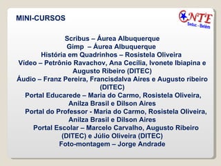 MINI-CURSOS Scribus – Áurea Albuquerque Gimp  – Áurea Albuquerque  História em Quadrinhos – Rosistela Oliveira  Vídeo – Petrônio Ravachov, Ana Cecília, Ivonete Ibiapina e Augusto Ribeiro (DITEC) Áudio – Franz Pereira, Francisdalva Aires e Augusto ribeiro (DITEC) Portal Educarede – Maria do Carmo, Rosistela Oliveira, Anilza Brasil e Dilson Aires Portal do Professor - Maria do Carmo, Rosistela Oliveira, Anilza Brasil e Dilson Aires Portal Escolar – Marcelo Carvalho, Augusto Ribeiro (DITEC) e Júlio Oliveira (DITEC) Foto-montagem – Jorge Andrade 