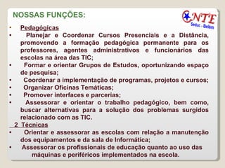 NOSSAS FUNÇÕES:  Pedagógicas   •        Planejar e Coordenar Cursos Presenciais e a Distância, promovendo a formação pedagógica permanente para os professores, agentes administrativos e funcionários das escolas na área das TIC;  •        Formar e orientar Grupos de Estudos, oportunizando espaço de pesquisa;  •        Coordenar a implementação de programas, projetos e cursos;  •        Organizar Oficinas Temáticas;  •        Promover interfaces e parcerias;  •        Assessorar e orientar o trabalho pedagógico, bem como, buscar alternativas para a solução dos problemas surgidos relacionado com as TIC. 2  Técnicas   •        Orientar e assessorar as escolas com relação a manutenção dos equipamentos e da sala de Informática;  •       Assessorar os profissionais de educação quanto ao uso das máquinas e periféricos implementados na escola. 