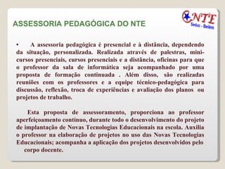 ASSESSORIA PEDAGÓGICA DO NTE  •        A assessoria pedagógica é presencial e à distância, dependendo da situação, personalizada. Realizada através de palestras, mini-cursos presenciais, cursos presenciais e a distância, oficinas para que o professor da sala de informática seja acompanhado por uma proposta de formação continuada . Além disso,  são realizadas reuniões com os professores e a equipe técnico-pedagógica para discussão, reflexão, troca de experiências e avaliação dos planos  ou projetos de trabalho.  Esta proposta de assessoramento, proporciona ao professor aperfeiçoamento contínuo, durante todo o desenvolvimento do projeto de implantação de Novas Tecnologias Educacionais na escola. Auxilia o professor na elaboração de projetos no uso das Novas Tecnologias Educacionais; acompanha a aplicação dos projetos desenvolvidos pelo corpo docente.  