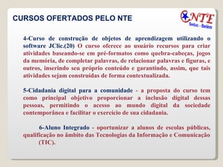 CURSOS OFERTADOS PELO NTE 4-Curso de construção de objetos de aprendizagem utilizando o software JClic.(20)  O curso oferece ao usuário recursos para criar atividades baseando-se em pré-formatos como quebra-cabeças, jogos da memória, de completar palavras, de relacionar palavras e figuras, e outros, inserindo seu próprio conteúdo e garantindo, assim, que tais atividades sejam construídas de forma contextualizada.  5-Cidadania digital para a comunidade  - a proposta do curso tem como principal objetivo proporcionar a inclusão digital dessas pessoas, permitindo o acesso ao mundo digital da sociedade contemporânea e facilitar o exercício de sua cidadania. 6-Aluno Integrado  - oportunizar a alunos de escolas públicas, qualificação no âmbito das Tecnologias da Informação e Comunicação (TIC). 