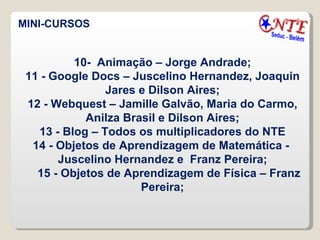MINI-CURSOS 10-  Animação – Jorge Andrade; 11 - Google Docs – Juscelino Hernandez, Joaquin Jares e Dilson Aires; 12 - Webquest – Jamille Galvão, Maria do Carmo, Anilza Brasil e Dilson Aires; 13 - Blog – Todos os multiplicadores do NTE 14 - Objetos de Aprendizagem de Matemática -  Juscelino Hernandez e  Franz Pereira; 15 - Objetos de Aprendizagem de Física – Franz Pereira; 