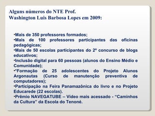 Mais de 350 professores formados; Mais de 100 professores participantes das oficinas pedagógicas; Mais de 50 escolas participantes do 2º concurso de blogs educativos; Inclusão digital para 60 pessoas (alunos do Ensino Médio e Comunidade); *Formação de 25 adolescentes do Projeto Alunos Argonautas (Curso de manutenção preventiva de computadores); Participação na Feira Panamazônica do livro e no Projeto Educarede (22 escolas). Prêmio NAVEGATUBE – Vídeo mais acessado - “Caminhos da Cultura” da Escola do Tenoné. Alguns números do NTE Prof. Washington Luis Barbosa Lopes em 2009: 