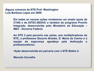 Em todas as nossas ações recebemos um amplo apoio da CTAE e da DITEC-SEDUC e também do programa Proinfo Integrado, desenvolvido pelo Ministério da Educação – MEC - Governo Federal. Ao NTE 2 pela parceria nas ações, aos multiplicadores do NTE, a professora Socorro Brasão, D. Maria do Carmo e a equipe da segurança agradeço pela dedicação e profissionalismo. Ação desenvolvida em parceria com o NTE Belém 2. Marcelo Carvalho Alguns números do NTE Prof. Washington Luis Barbosa Lopes em 2009: 