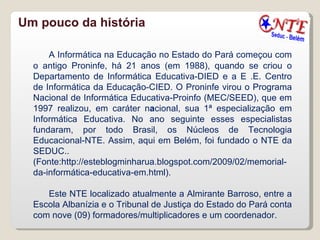 Um pouco da história A Informática na Educação no Estado do Pará começou com o antigo Proninfe, há 21 anos (em 1988), quando se criou o Departamento de Informática Educativa-DIED e a E .E. Centro de Informática da Educação-CIED. O Proninfe virou o Programa Nacional de Informática Educativa-Proinfo (MEC/SEED), que em 1997 realizou, em caráter n a cional, sua 1ª especialização em Informática Educativa. No ano seguinte esses especialistas fundaram, por todo Brasil, os Núcleos de Tecnologia Educacional-NTE. Assim, aqui em Belém, foi fundado o NTE da SEDUC..(Fonte:http://esteblogminharua.blogspot.com/2009/02/memorial-da-informática-educativa-em.html).  Este NTE localizado atualmente a Almirante Barroso, entre a Escola Albanízia e o Tribunal de Justiça do Estado do Pará conta com nove (09) formadores/multiplicadores e um coordenador. 