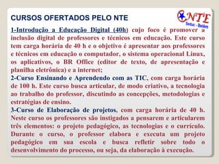CURSOS OFERTADOS PELO NTE 1-Introdução a Educação Digital (40h )  cujo foco é promover a inclusão digital de professores e técnicos em educação. Este curso tem carga horária de 40 h e o objetivo é apresentar aos professores e técnicos em educação o computador, o sistema operacional Linux, os aplicativos, o BR Office (editor de texto, de apresentação e planilha eletrônica) e a internet; 2-Curso Ensinando e Aprendendo com as TIC , com carga horária de 100 h. Este curso busca articular, de modo criativo, a tecnologia ao trabalho do professor, discutindo as concepções, metodologias e estratégias de ensino.  3-Curso de Elaboração de projetos , com carga horária de 40 h. Neste curso os professores são instigados a pensarem e articularem três elementos: o projeto pedagógico, as tecnologias e o currículo. Durante o curso, o professor elabora e executa um projeto pedagógico em sua escola e busca refletir sobre todo o desenvolvimento do processo, ou seja, da elaboração à execução.  