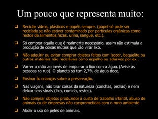 Reciclar vidros, plásticos e papéis sempre. (papel só pode ser reciclado se não estiver contaminado por partículas orgânicas como restos de alimentos,fezes, urina, sangue, etc.). Só comprar aquilo que é realmente necessário, assim não estimula a produção de coisas inúteis que vão virar lixo. Não adquirir ou evitar comprar objetos feitos com isopor, baquelite ou outros materiais não recicláveis como espelho ou adesivos por ex.. Varrer o chão ao invés de empurrar o lixo com a água. (Avise às pessoas na rua). O planeta só tem 2,7% de água doce. Ensinar às crianças sobre a preservação. Nas viagens, não tirar coisas da natureza (conchas, pedras) e nem deixar seus sinais (lixo, comida, restos). Não comprar objetos produzidos à custa de trabalho infantil, abuso de animais ou de empresas não comprometidas com o meio ambiente. Abolir o uso de peles de animais. Um pouco que representa muito: 
