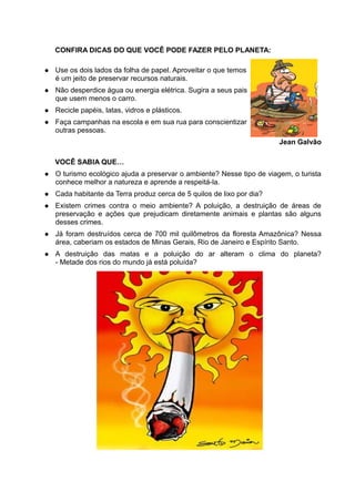 CONFIRA DICAS DO QUE VOCÊ PODE FAZER PELO PLANETA:

   Use os dois lados da folha de papel. Aproveitar o que temos
    é um jeito de preservar recursos naturais.
   Não desperdice água ou energia elétrica. Sugira a seus pais
    que usem menos o carro.
   Recicle papéis, latas, vidros e plásticos.
   Faça campanhas na escola e em sua rua para conscientizar
    outras pessoas.
                                                                        Jean Galvão

    VOCÊ SABIA QUE…
   O turismo ecológico ajuda a preservar o ambiente? Nesse tipo de viagem, o turista
    conhece melhor a natureza e aprende a respeitá-la.
   Cada habitante da Terra produz cerca de 5 quilos de lixo por dia?
   Existem crimes contra o meio ambiente? A poluição, a destruição de áreas de
    preservação e ações que prejudicam diretamente animais e plantas são alguns
    desses crimes.
   Já foram destruídos cerca de 700 mil quilômetros da floresta Amazônica? Nessa
    área, caberiam os estados de Minas Gerais, Rio de Janeiro e Espírito Santo.
   A destruição das matas e a poluição do ar alteram o clima do planeta?
    - Metade dos rios do mundo já está poluída?
 