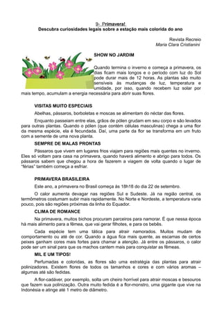 9- Primavera!
        Descubra curiosidades legais sobre a estação mais colorida do ano

                                                                        Revista Recreio
                                                                  Maria Clara Cristianini

                                    SHOW NO JARDIM

                                 Quando termina o inverno e começa a primavera, os
                                 dias ficam mais longos e o período com luz do Sol
                                 pode durar mais de 12 horas. As plantas são muito
                                 sensíveis às mudanças de luz, temperatura e
                                 umidade, por isso, quando recebem luz solar por
mais tempo, acumulam a energia necessária para abrir suas flores.

      VISITAS MUITO ESPECIAIS
      Abelhas, pássaros, borboletas e moscas se alimentam do néctar das flores.
      Enquanto passeiam entre elas, grãos de pólen grudam em seu corpo e são levados
para outras plantas. Quando o pólen (que contém células masculinas) chega a uma flor
da mesma espécie, ela é fecundada. Daí, uma parte da flor se transforma em um fruto
com a semente de uma nova planta.
      SEMPRE DE MALAS PRONTAS
        Pássaros que vivem em lugares frios viajam para regiões mais quentes no inverno.
Eles só voltam para casa na primavera, quando haverá alimento e abrigo para todos. Os
pássaros sabem que chegou a hora de fazerem a viagem de volta quando o lugar de
“férias” também começa a esfriar.

      PRIMAVERA BRASILEIRA
      Este ano, a primavera no Brasil começa às 18h18 do dia 22 de setembro.
      O calor aumenta devagar nas regiões Sul e Sudeste. Já na região central, os
termômetros costumam subir mais rapidamente. No Norte e Nordeste, a temperatura varia
pouco, pois são regiões próximas da linha do Equador.
      CLIMA DE ROMANCE
      Na primavera, muitos bichos procuram parceiros para namorar. É que nessa época
há mais alimento para a fêmea, que vai gerar filhotes, e para os bebês.
      Cada espécie tem uma tática para atrair namorados. Muitos mudam de
comportamento ou até de cor. Quando a água fica mais quente, as escamas de certos
peixes ganham cores mais fortes para chamar a atenção. Já entre os pássaros, o calor
pode ser um sinal para que os machos cantem mais para conquistar as fêmeas.
      MIL E UM TIPOS!
       Perfumadas e coloridas, as flores são uma estratégia das plantas para atrair
polinizadores. Existem flores de todos os tamanhos e cores e com vários aromas –
algumas até são fedidas.
      A flor-cadáver, por exemplo, solta um cheiro horrível para atrair moscas e besouros
que fazem sua polinização. Outra muito fedida é a flor-monstro, uma gigante que vive na
Indonésia e atinge até 1 metro de diâmetro.
 