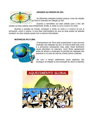 GIRANDO AO REDOR DO SOL


                               As diferentes estações existem porque o eixo de rotação
                         da Terra é inclinado em relação ao Sol.
                                 Quando o hemisfério sul está voltado para o Sol, ele
recebe os raios solares mais diretamente. Então, é verão no sul e inverno no norte.
      Quando a posição se inverte, começam o verão no norte e o inverno no sul. A
primavera, como o outono, é uma fase intermediária em que as duas partes do planeta
recebem os raios solares quase com a mesma intensidade.


      MUDANÇAS NO CLIMA
                               A temperatura da Terra está aumentando e isso provoca
                              confusão nas estações do ano. O inverno está mais curto
                              e a primavera começando mais cedo. Esse fenômeno
                              causa desordem na natureza, como flores aparecendo
                              antes do tempo e mudanças no período de migração dos
                              pássaros e no ciclo de vida de muitos bichos e plantas.


                               Só com o tempo saberemos quais espécies vão
                              conseguir se adaptar à nova situação do clima no planeta
 